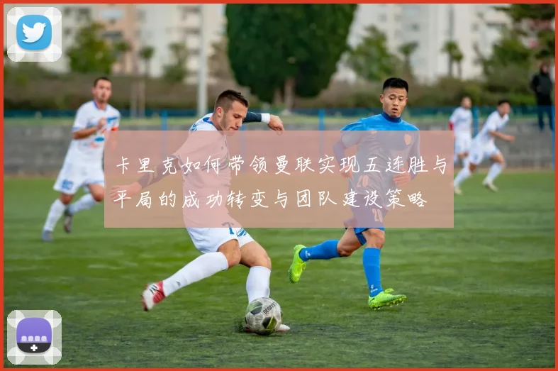 卡里克如何带领曼联实现五连胜与平局的成功转变与团队建设策略