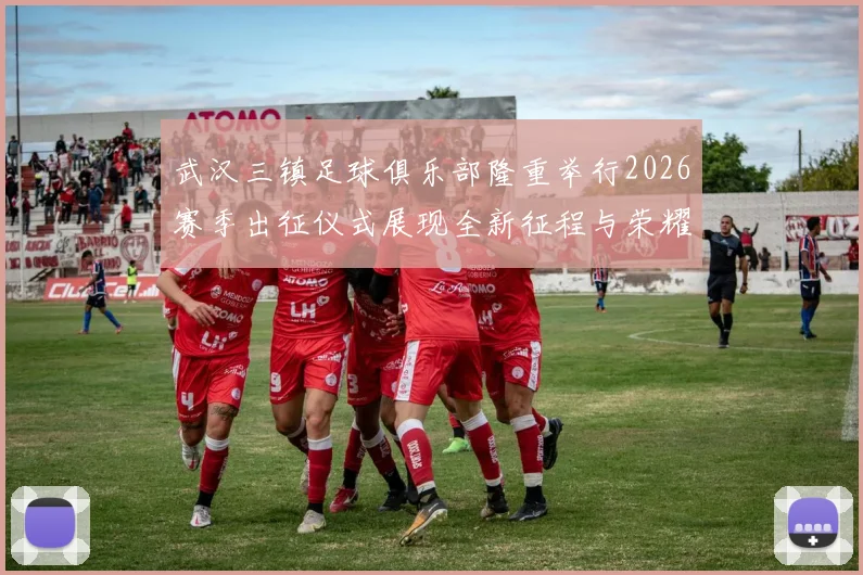 武汉三镇足球俱乐部隆重举行2026赛季出征仪式展现全新征程与荣耀追求