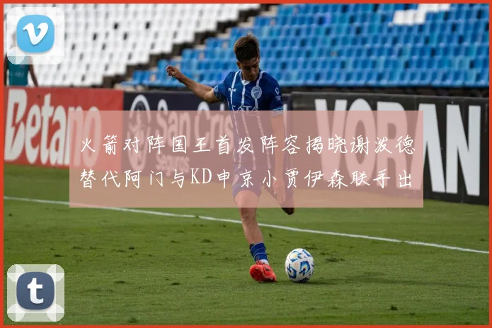 火箭对阵国王首发阵容揭晓谢泼德替代阿门与KD申京小贾伊森联手出战