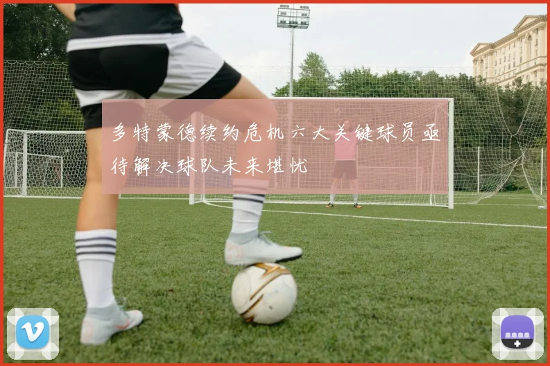 多特蒙德续约危机六大关键球员亟待解决球队未来堪忧
