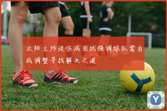 太阳主帅谈伤病困扰强调球队需自我调整寻找解决之道