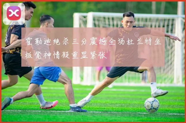 霍勒迪绝杀三分震撼全场杜兰特坐板凳神情凝重显紧张
