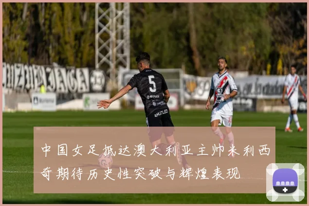 中国女足抵达澳大利亚主帅米利西奇期待历史性突破与辉煌表现