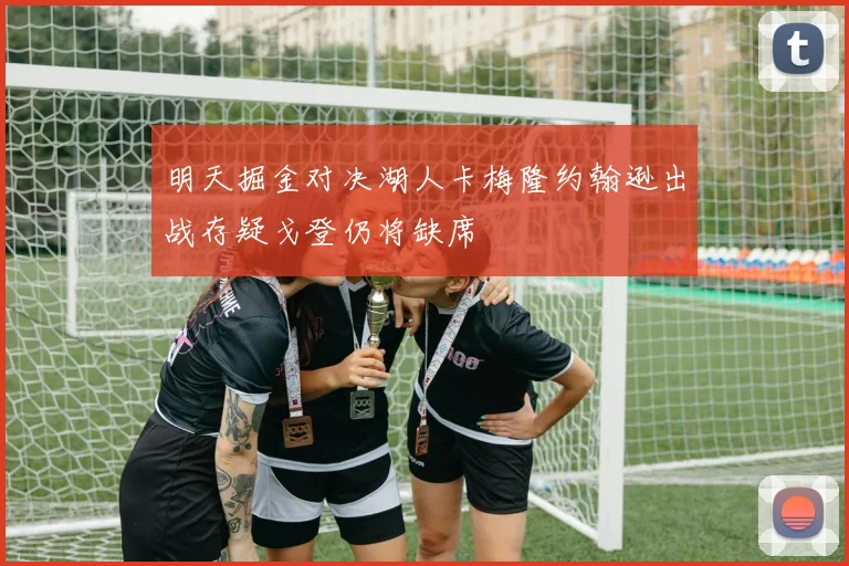 明天掘金对决湖人卡梅隆约翰逊出战存疑戈登仍将缺席